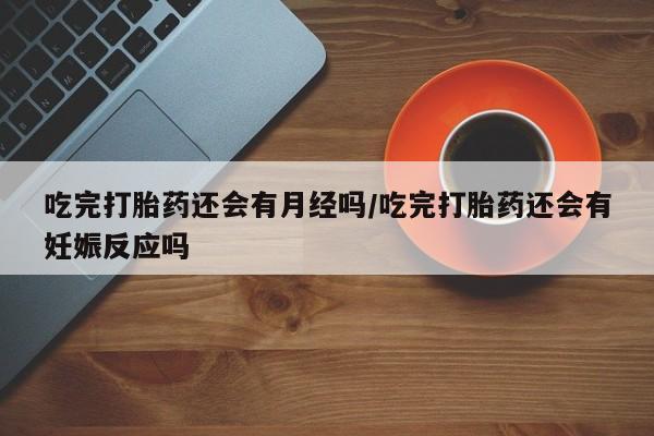 米非司酮在线下单吃完打胎药还会有月经吗/吃完打胎药还会有妊娠反应吗