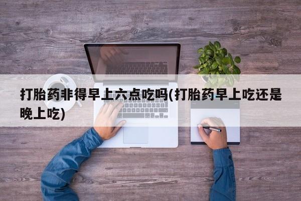 米非司酮在线下单打胎药非得早上六点吃吗(打胎药早上吃还是晚上吃)