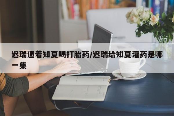 米非司酮在线下单迟瑞逼着知夏喝打胎药/迟瑞给知夏灌药是哪一集