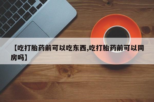 米非司酮在线下单【吃打胎药前可以吃东西,吃打胎药前可以同房吗】