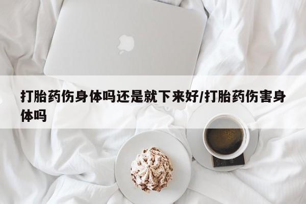 米非司酮在线下单打胎药伤身体吗还是就下来好/打胎药伤害身体吗