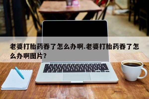 米非司酮在线下单老婆打胎药吞了怎么办啊.老婆打胎药吞了怎么办啊图片？