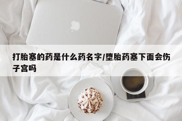 米非司酮在线下单打胎塞的药是什么药名字/堕胎药塞下面会伤子宫吗
