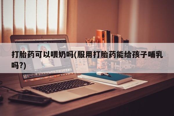 米非司酮在线下单打胎药可以喂奶吗(服用打胎药能给孩子哺乳吗?)