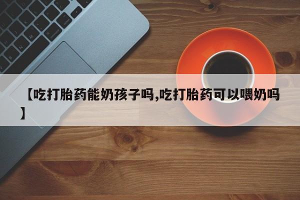 米非司酮在线下单【吃打胎药能奶孩子吗,吃打胎药可以喂奶吗】