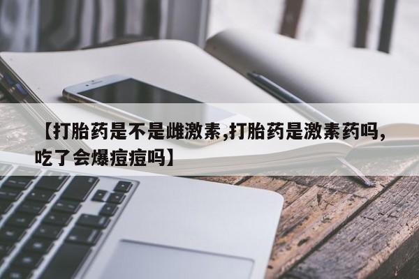 米非司酮在线下单【打胎药是不是雌激素,打胎药是激素药吗,吃了会爆痘痘吗】