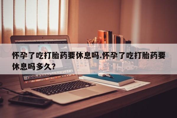 米非司酮在线下单怀孕了吃打胎药要休息吗.怀孕了吃打胎药要休息吗多久？