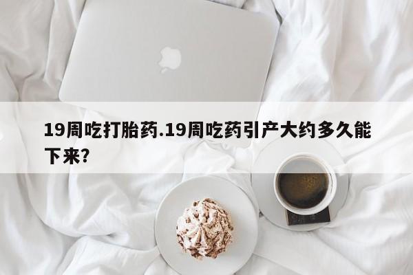 米非司酮在线下单19周吃打胎药.19周吃药引产大约多久能下来？