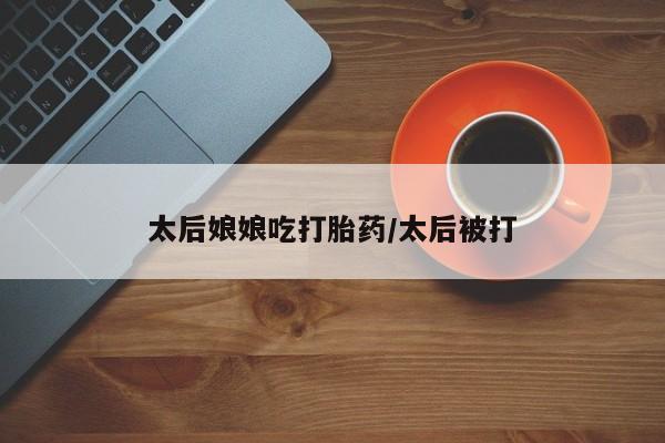 米非司酮在线下单太后娘娘吃打胎药/太后被打