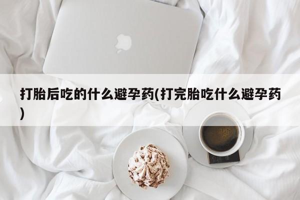 米非司酮在线下单打胎后吃的什么避孕药(打完胎吃什么避孕药)