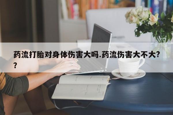 米非司酮在线下单药流打胎对身体伤害大吗.药流伤害大不大?？