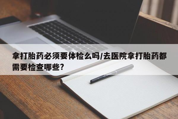 米非司酮在线下单拿打胎药必须要体检么吗/去医院拿打胎药都需要检查哪些?