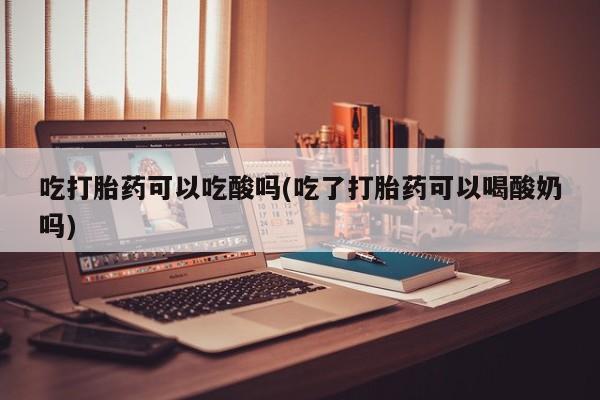 米非司酮在线下单吃打胎药可以吃酸吗(吃了打胎药可以喝酸奶吗)