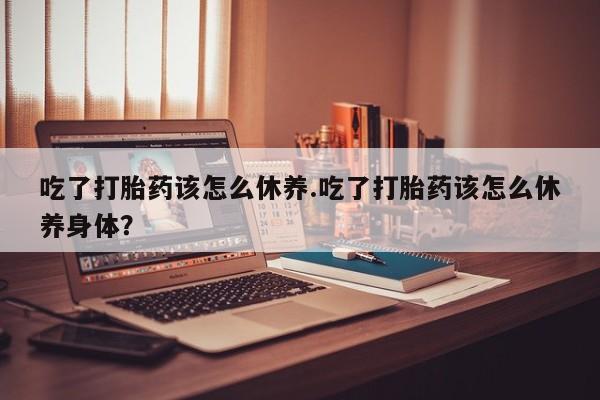米非司酮在线下单吃了打胎药该怎么休养.吃了打胎药该怎么休养身体？