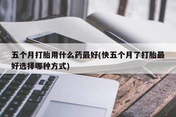 米非司酮在线下单五个月打胎用什么药最好(快五个月了打胎最好选择哪种方式)