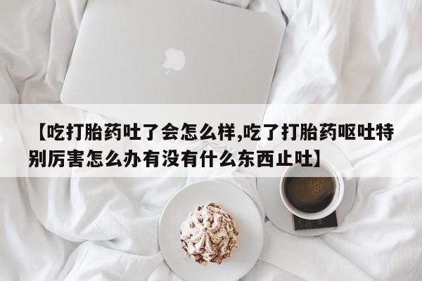 米非司酮在线下单【吃打胎药吐了会怎么样,吃了打胎药呕吐特别厉害怎么办有没有什么东西止吐】