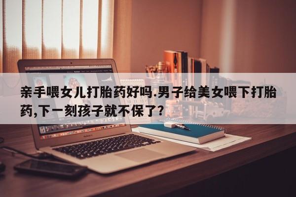 米非司酮在线下单亲手喂女儿打胎药好吗.男子给美女喂下打胎药,下一刻孩子就不保了？