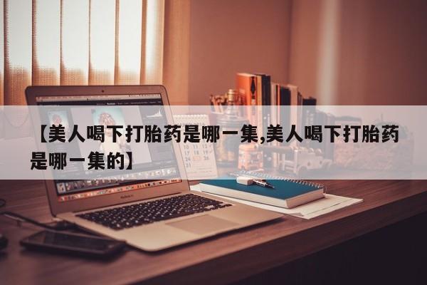 米非司酮在线下单【美人喝下打胎药是哪一集,美人喝下打胎药是哪一集的】