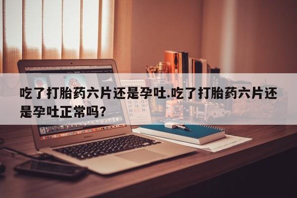 米非司酮在线下单吃了打胎药六片还是孕吐.吃了打胎药六片还是孕吐正常吗？
