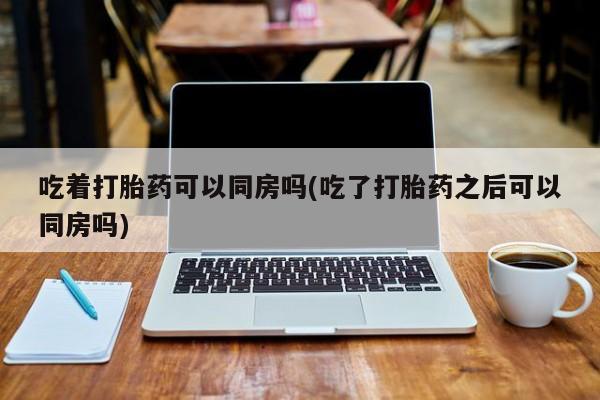 米非司酮在线下单吃着打胎药可以同房吗(吃了打胎药之后可以同房吗)