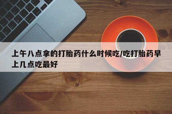 米非司酮在线下单上午八点拿的打胎药什么时候吃/吃打胎药早上几点吃最好