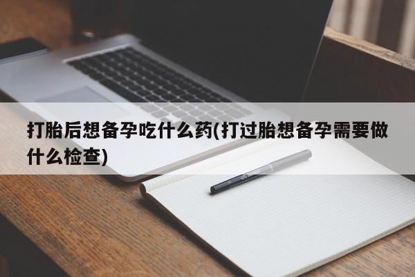 米非司酮在线下单打胎后想备孕吃什么药(打过胎想备孕需要做什么检查)