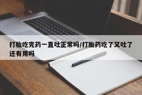 米非司酮在线下单打胎吃完药一直吐正常吗/打胎药吃了又吐了还有用吗