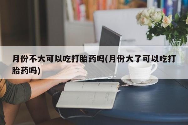 米非司酮在线下单月份不大可以吃打胎药吗(月份大了可以吃打胎药吗)