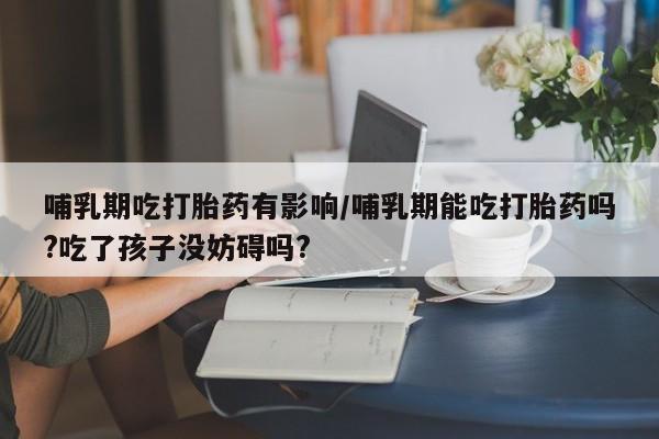 米非司酮在线下单哺乳期吃打胎药有影响/哺乳期能吃打胎药吗?吃了孩子没妨碍吗?