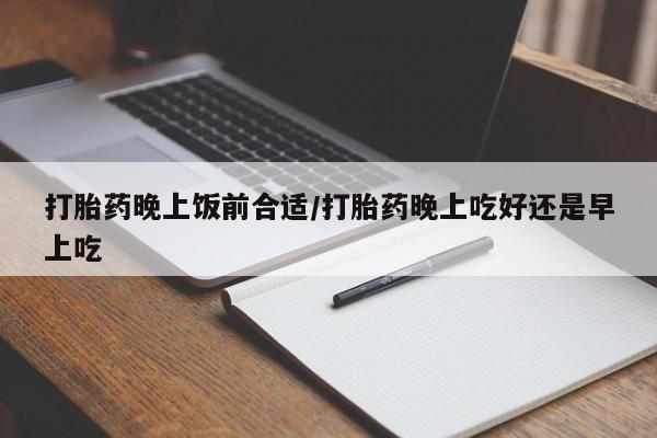 米非司酮在线下单打胎药晚上饭前合适/打胎药晚上吃好还是早上吃