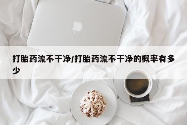 米非司酮在线下单打胎药流不干净/打胎药流不干净的概率有多少